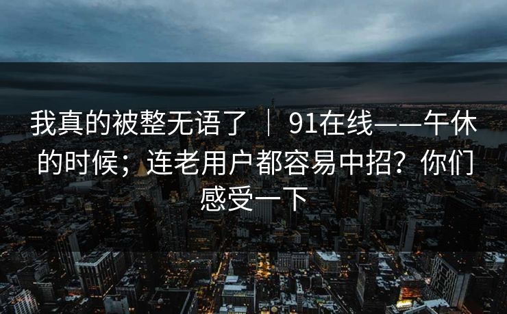 我真的被整无语了 | 91在线——午休的时候;连老用户都容易中招?你们感受一下 我真的被整无语了 | 91在线——午休的时候;连老用户都容易中招?你们感受一下