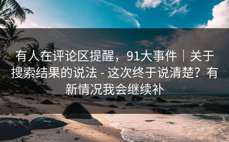 有人在评论区提醒，91大事件｜关于搜索结果的说法 - 这次终于说清楚？有新情况我会继续补