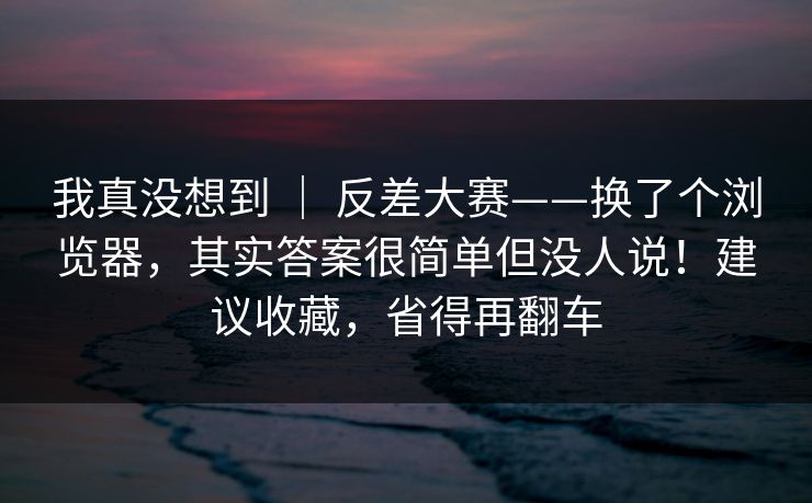 我真没想到 ｜ 反差大赛——换了个浏览器，其实答案很简单但没人说！建议收藏，省得再翻车