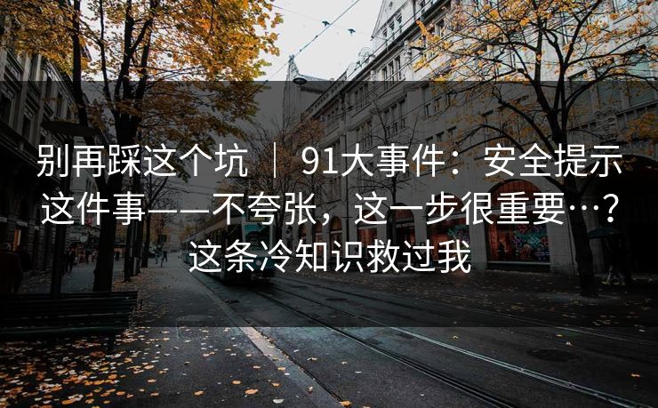 别再踩这个坑 ｜ 91大事件：安全提示这件事——不夸张，这一步很重要…？这条冷知识救过我