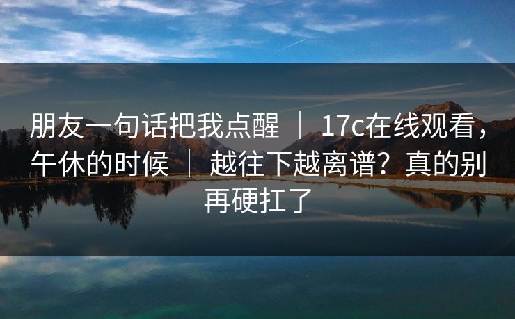 朋友一句话把我点醒 | 17c在线观看,午休的时候 | 越往下越离谱?真的别再硬扛了 朋友一句话把我点醒 | 17c在线观看,午休的时候 | 越往下越离谱?真的别再硬扛了