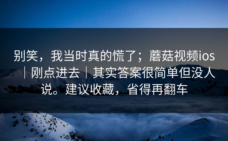 别笑,我当时真的慌了;蘑菇视频ios|刚点进去|其实答案很简单但没人说。建议收藏,省得再翻车 别笑,我当时真的慌了;蘑菇视频ios|刚点进去|其实答案很简单但没人说。建议收藏,省得再翻车