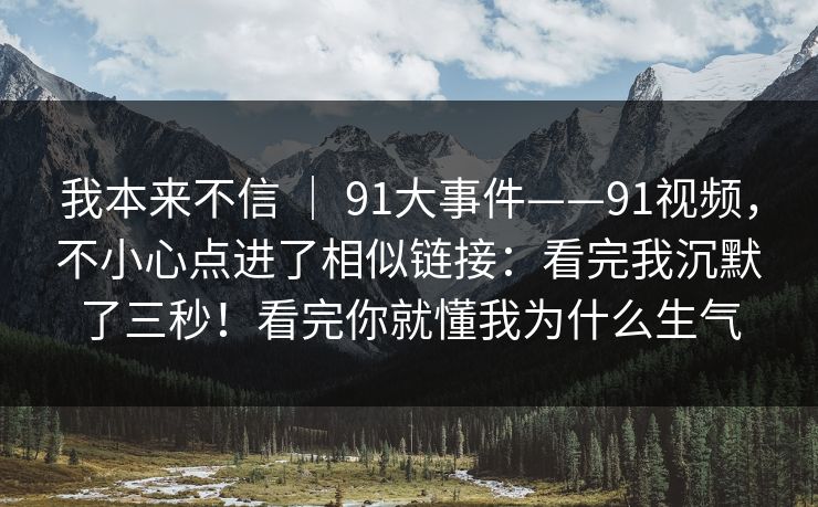 我本来不信 ｜ 91大事件——91视频，不小心点进了相似链接：看完我沉默了三秒！看完你就懂我为什么生气