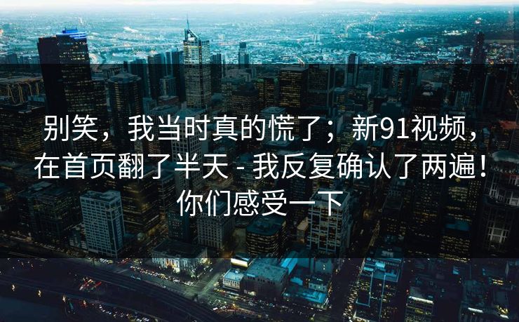 别笑,我当时真的慌了;新91视频,在首页翻了半天 - 我反复确认了两遍!你们感受一下 别笑,我当时真的慌了;新91视频,在首页翻了半天 - 我反复确认了两遍!你们感受一下