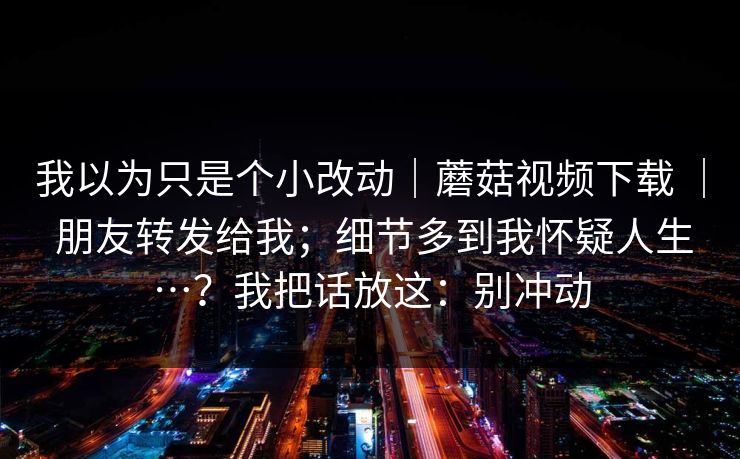 我以为只是个小改动|蘑菇视频下载 | 朋友转发给我;细节多到我怀疑人生…?我把话放这:别冲动 我以为只是个小改动|蘑菇视频下载 | 朋友转发给我;细节多到我怀疑人生…?我把话放这:别冲动