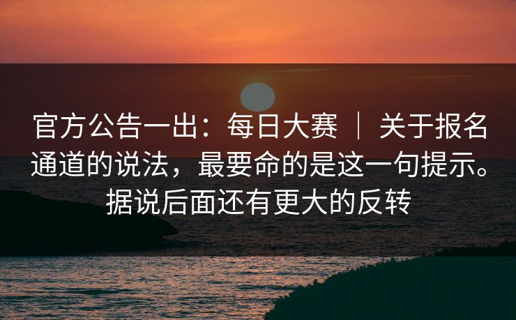 官方公告一出:每日大赛 | 关于报名通道的说法,最要命的是这一句提示。据说后面还有更大的反转 官方公告一出:每日大赛 | 关于报名通道的说法,最要命的是这一句提示。据说后面还有更大的反转