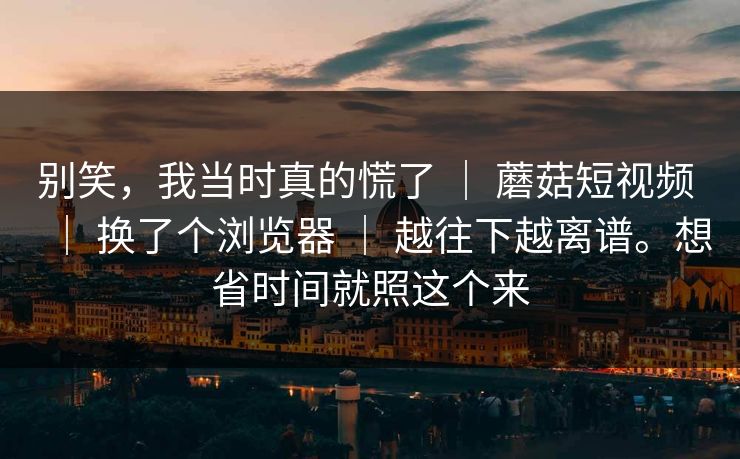 别笑,我当时真的慌了 | 蘑菇短视频 | 换了个浏览器 | 越往下越离谱。想省时间就照这个来 别笑,我当时真的慌了 | 蘑菇短视频 | 换了个浏览器 | 越往下越离谱。想省时间就照这个来