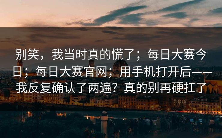 别笑，我当时真的慌了；每日大赛今日；每日大赛官网；用手机打开后——我反复确认了两遍？真的别再硬扛了