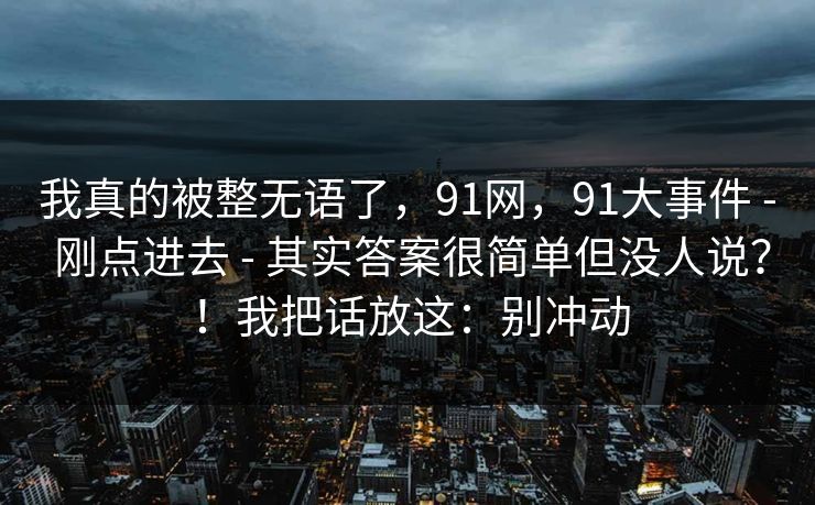 我真的被整无语了，91网，91大事件 - 刚点进去 - 其实答案很简单但没人说？！我把话放这：别冲动