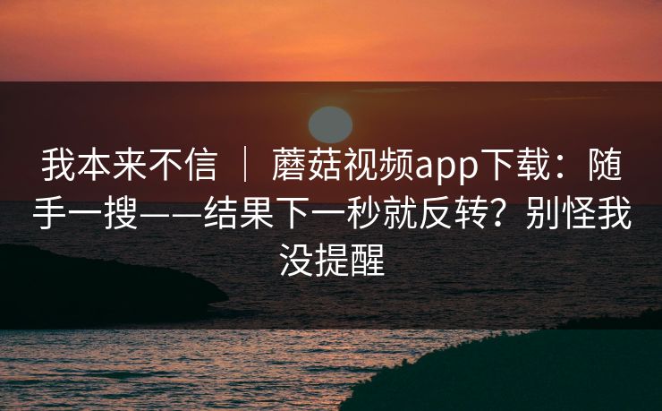 我本来不信 ｜ 蘑菇视频app下载：随手一搜——结果下一秒就反转？别怪我没提醒