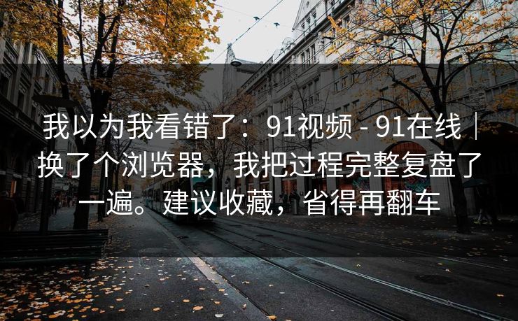 我以为我看错了：91视频 - 91在线｜换了个浏览器，我把过程完整复盘了一遍。建议收藏，省得再翻车