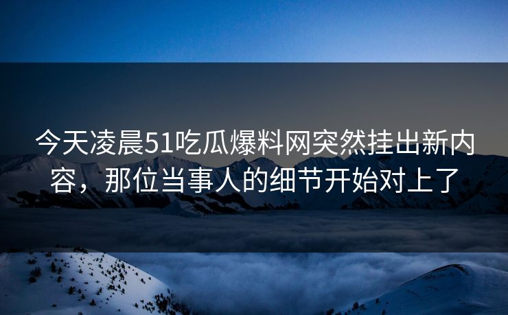 今天凌晨51吃瓜爆料网突然挂出新内容，那位当事人的细节开始对上了
