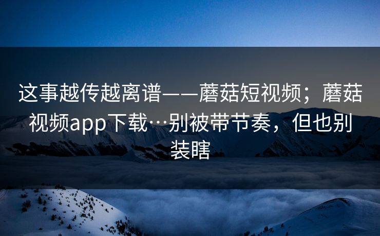 这事越传越离谱——蘑菇短视频；蘑菇视频app下载…别被带节奏，但也别装瞎