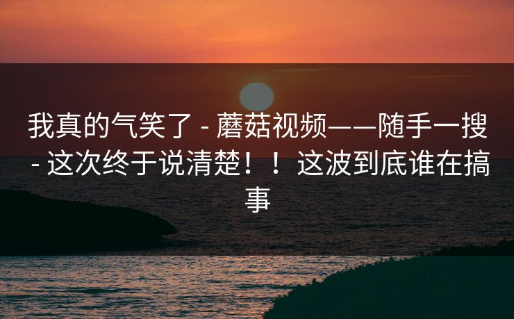 我真的气笑了 - 蘑菇视频——随手一搜 - 这次终于说清楚!!这波到底谁在搞事 我真的气笑了 - 蘑菇视频——随手一搜 - 这次终于说清楚!!这波到底谁在搞事