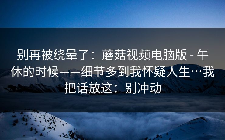 别再被绕晕了:蘑菇视频电脑版 - 午休的时候——细节多到我怀疑人生…我把话放这:别冲动 别再被绕晕了:蘑菇视频电脑版 - 午休的时候——细节多到我怀疑人生…我把话放这:别冲动