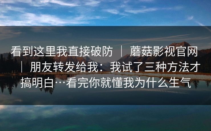 看到这里我直接破防 | 蘑菇影视官网 | 朋友转发给我:我试了三种方法才搞明白…看完你就懂我为什么生气 看到这里我直接破防 | 蘑菇影视官网 | 朋友转发给我:我试了三种方法才搞明白…看完你就懂我为什么生气