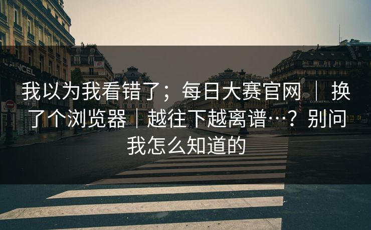 我以为我看错了;每日大赛官网 | 换了个浏览器|越往下越离谱…?别问我怎么知道的 我以为我看错了;每日大赛官网 | 换了个浏览器|越往下越离谱…?别问我怎么知道的